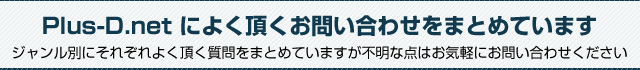 Plus-D.net によく頂くお問い合わせをまとめています。ジャンル別にそれぞれよく頂く質問をまとめていますが不明な点はお気軽にお問い合わせください