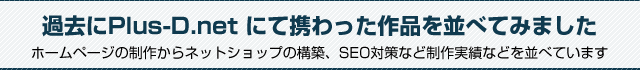 過去にPlus-D.net にて携わった作品を並べてみました。ホームページの制作からネットショップの構築、SEO対策など制作実績などを並べています