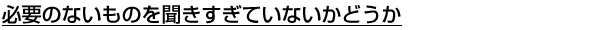 必要のないものを聞きすぎていないかどうか