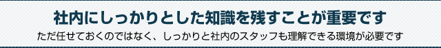 社内にしっかりとした知識を残すことが重要です。ただ任せておくのではなく、しっかりと社内のスタッフも理解できる環境が必要です