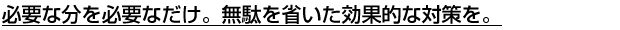 必要な分を必要なだけ。無駄を省いた効果的な対策を。