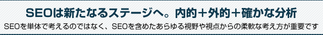 SEOは新たなるステージへ。内的＋外的＋確かな分析。SEOを単体で考えるのではなく、SEOを含めたあらゆる視野や視点からの柔軟な考え方が重要です