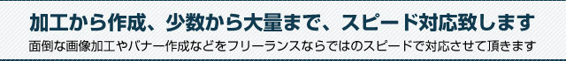 加工から作成、少数から大量まで、スピード対応致します。面倒な画像加工やバナー作成などをフリーランスならではのメリットを生かします