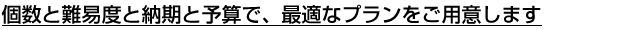 個数と難易度と納期と予算で、最適なプランをご用意します