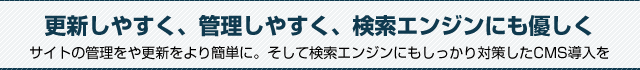 更新しやすく、管理しやすく、検索エンジンにも優しく。サイトの管理をや更新をより簡単に。そして検索エンジンにもしっかり対策したCMS導入を